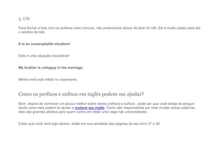 5. UN
Para fechar a lista com os prefixos mais comuns, não poderíamos deixar de falar do UN. Ele é muito usado para dar
o sentido de não.
It is an unnaceptable situation!
Esta é uma situação inaceitável!
My brother is unhappy in his marriage.
Minha irmã está infeliz no casamento.
Como os prefixos e sufixos em inglês podem me ajudar?
Bem, depois de conhecer um pouco melhor sobre esses prefixos e sufixos , pode ser que você esteja se pergun-
tando como eles podem te ajudar a acelerar seu inglês. Como são responsáveis por criar muitas outras palavras,
eles são grandes aliados para quem sonha em obter uma vaga nas universidades.
Estes que você verá logo abaixo, estão em sua atividade das páginas do seu livro 37 e 38.
 