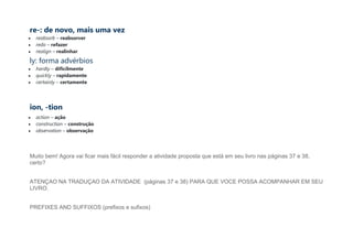 re-: de novo, mais uma vez
• reabsorb – reabsorver
• redo – refazer
• realign – realinhar
ly: forma advérbios
• hardly – dificilmente
• quickly – rapidamente
• certainly – certamente
ion, -tion
• action – ação
• construction – construção
• observation – observação
Muito bem! Agora vai ficar mais fácil responder a atividade proposta que está em seu livro nas páginas 37 e 38,
certo?
ATENÇAO NA TRADUÇAO DA ATIVIDADE (páginas 37 e 38) PARA QUE VOCE POSSA ACOMPANHAR EM SEU
LIVRO.
PREFIXES AND SUFFIXOS (prefixos e sufixos)
 