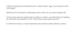 2 Qual é a diferença de significado entre a palavra base “use” a nova palavra reutili-
zada reuse ?
Reescreva em se caderno a explicação sobre o sufixo “ly” que está na página 38
3 Faça novas palavras adicionando os prefixos e sufixos que estão dentro do retângu-
los vermelhos das questões 5ª e 6ª .Tente formar novas palavras,certo?
E lembre-se sempre, é muito importante você conhecer esses prefixos e sufixos.
 