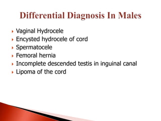    Vaginal Hydrocele
   Encysted hydrocele of cord
   Spermatocele
   Femoral hernia
   Incomplete descended testis in inguinal canal
   Lipoma of the cord
 