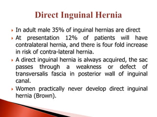    In adult male 35% of inguinal hernias are direct
   At presentation 12% of patients will have
    contralateral hernia, and there is four fold increase
    in risk of contra-lateral hernia.
   A direct inguinal hernia is always acquired, the sac
    passes through a weakness or defect of
    transversalis fascia in posterior wall of inguinal
    canal.
   Women practically never develop direct inguinal
    hernia (Brown).
 