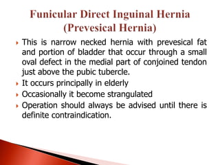    This is narrow necked hernia with prevesical fat
    and portion of bladder that occur through a small
    oval defect in the medial part of conjoined tendon
    just above the pubic tubercle.
   It occurs principally in elderly
   Occasionally it become strangulated
   Operation should always be advised until there is
    definite contraindication.
 