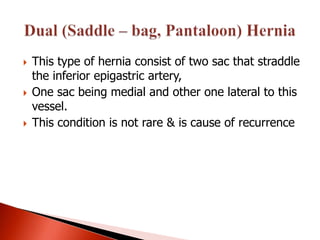    This type of hernia consist of two sac that straddle
    the inferior epigastric artery,
   One sac being medial and other one lateral to this
    vessel.
   This condition is not rare & is cause of recurrence
 