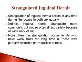    Strangulation of inguinal hernia occurs at any time
    during life, occurs in both sex equally.
   Indirect inguinal hernia strangulate more
    commonly, but not so often direct variety because
    of wide neck of sac.
   More often the strangulation occurs in pts who
    have worn truss for long time & those with
    partially reducible or irreducible hernias.
 