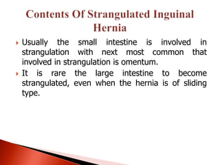    Usually the small intestine is involved in
    strangulation with next most common that
    involved in strangulation is omentum.
   It is rare the large intestine to become
    strangulated, even when the hernia is of sliding
    type.
 
