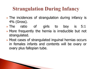    The incidences of strangulation during infancy is
    4% (Gross).
   The    ratio     of    girls to    boy    is 5:1
   More frequently the hernia is irreducible but not
    strangulated.
   Most cases of strangulated inguinal hernias occurs
    in females infants and contents will be ovary or
    ovary plus fallopian tube.
 