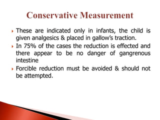    These are indicated only in infants, the child is
    given analgesics & placed in gallow’s traction.
   In 75% of the cases the reduction is effected and
    there appear to be no danger of gangrenous
    intestine
   Forcible reduction must be avoided & should not
    be attempted.
 