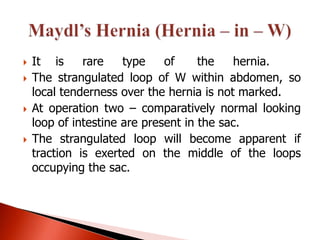    It is     rare    type    of     the   hernia.
   The strangulated loop of W within abdomen, so
    local tenderness over the hernia is not marked.
   At operation two – comparatively normal looking
    loop of intestine are present in the sac.
   The strangulated loop will become apparent if
    traction is exerted on the middle of the loops
    occupying the sac.
 