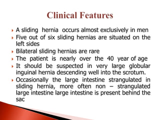    A sliding hernia occurs almost exclusively in men
   Five out of six sliding hernias are situated on the
    left sides
   Bilateral sliding hernias are rare
   The patient is nearly over the 40 year of age
   It should be suspected in very large globular
    inguinal hernia descending well into the scrotum.
   Occasionally the large intestine strangulated in
    sliding hernia, more often non – strangulated
    large intestine large intestine is present behind the
    sac
 
