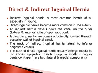    Indirect Inguinal hernia is most common hernia of all
    especially in young.
   Direct inguinal hernia become more common in the elderly.
   An indirect hernia travels down the canal on the outer
    (Lateral & anterior) side of spermatic cord.
   A direct inguinal hernia comes out directly forward through
    posterior wall of inguinal canal.
   The neck of indirect inguinal hernia lateral to inferior
    epigastric vessels
   The neck of direct inguinal hernia usually emerge medial to
    the inferior epigastric vessels except in saddle – bag or
    pantaloon type (have both lateral & medial component)
 