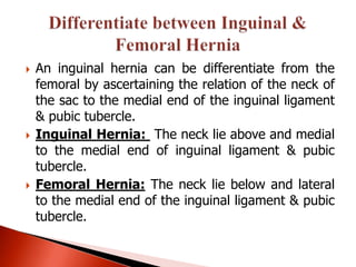    An inguinal hernia can be differentiate from the
    femoral by ascertaining the relation of the neck of
    the sac to the medial end of the inguinal ligament
    & pubic tubercle.
   Inguinal Hernia: The neck lie above and medial
    to the medial end of inguinal ligament & pubic
    tubercle.
   Femoral Hernia: The neck lie below and lateral
    to the medial end of the inguinal ligament & pubic
    tubercle.
 