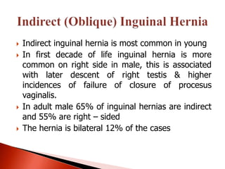    Indirect inguinal hernia is most common in young
   In first decade of life inguinal hernia is more
    common on right side in male, this is associated
    with later descent of right testis & higher
    incidences of failure of closure of procesus
    vaginalis.
   In adult male 65% of inguinal hernias are indirect
    and 55% are right – sided
   The hernia is bilateral 12% of the cases
 