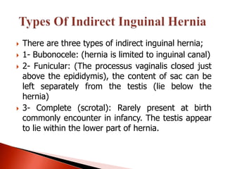    There are three types of indirect inguinal hernia;
   1- Bubonocele: (hernia is limited to inguinal canal)
   2- Funicular: (The processus vaginalis closed just
    above the epididymis), the content of sac can be
    left separately from the testis (lie below the
    hernia)
   3- Complete (scrotal): Rarely present at birth
    commonly encounter in infancy. The testis appear
    to lie within the lower part of hernia.
 