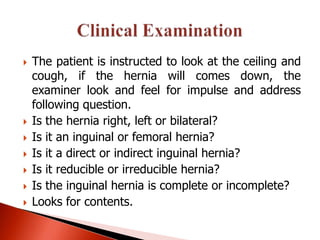    The patient is instructed to look at the ceiling and
    cough, if the hernia will comes down, the
    examiner look and feel for impulse and address
    following question.
   Is the hernia right, left or bilateral?
   Is it an inguinal or femoral hernia?
   Is it a direct or indirect inguinal hernia?
   Is it reducible or irreducible hernia?
   Is the inguinal hernia is complete or incomplete?
   Looks for contents.
 