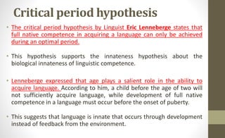 Critical period hypothesis
• The critical period hypothesis by Linguist Eric Lenneberge states that
full native competence in acquiring a language can only be achieved
during an optimal period.
• This hypothesis supports the innateness hypothesis about the
biological innateness of linguistic competence.
• Lenneberge expressed that age plays a salient role in the ability to
acquire language. According to him, a child before the age of two will
not sufficiently acquire language, while development of full native
competence in a language must occur before the onset of puberty.
• This suggests that language is innate that occurs through development
instead of feedback from the environment.
 