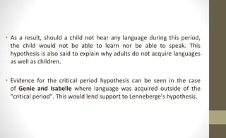 • As a result, should a child not hear any language during this period,
the child would not be able to learn nor be able to speak. This
hypothesis is also said to explain why adults do not acquire languages
as well as children.
• Evidence for the critical period hypothesis can be seen in the case
of Genie and Isabelle where language was acquired outside of the
"critical period". This would lend support to Lenneberge's hypothesis.
 