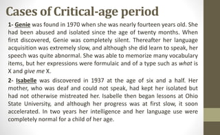 Cases of Critical-age period
1- Genie was found in 1970 when she was nearly fourteen years old. She
had been abused and isolated since the age of twenty months. When
first discovered, Genie was completely silent. Thereafter her language
acquisition was extremely slow, and although she did learn to speak, her
speech was quite abnormal. She was able to memorize many vocabulary
items, but her expressions were formulaic and of a type such as what is
X and give me X.
2- Isabelle was discovered in 1937 at the age of six and a half. Her
mother, who was deaf and could not speak, had kept her isolated but
had not otherwise mistreated her. Isabelle then began lessons at Ohio
State University, and although her progress was at first slow, it soon
accelerated. In two years her intelligence and her language use were
completely normal for a child of her age.
 