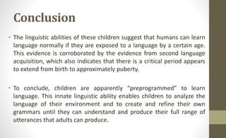 Conclusion
• The linguistic abilities of these children suggest that humans can learn
language normally if they are exposed to a language by a certain age.
This evidence is corroborated by the evidence from second language
acquisition, which also indicates that there is a critical period appears
to extend from birth to approximately puberty.
• To conclude, children are apparently “preprogrammed” to learn
language. This innate linguistic ability enables children to analyze the
language of their environment and to create and refine their own
grammars until they can understand and produce their full range of
utterances that adults can produce.
 