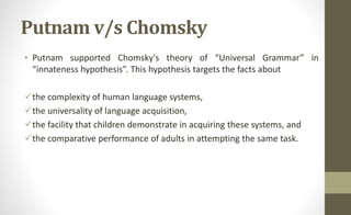 Putnam v/s Chomsky
• Putnam supported Chomsky's theory of “Universal Grammar” in
“innateness hypothesis”. This hypothesis targets the facts about
the complexity of human language systems,
the universality of language acquisition,
the facility that children demonstrate in acquiring these systems, and
the comparative performance of adults in attempting the same task.
 