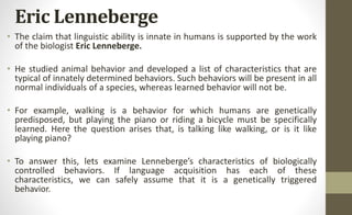 Eric Lenneberge
• The claim that linguistic ability is innate in humans is supported by the work
of the biologist Eric Lenneberge.
• He studied animal behavior and developed a list of characteristics that are
typical of innately determined behaviors. Such behaviors will be present in all
normal individuals of a species, whereas learned behavior will not be.
• For example, walking is a behavior for which humans are genetically
predisposed, but playing the piano or riding a bicycle must be specifically
learned. Here the question arises that, is talking like walking, or is it like
playing piano?
• To answer this, lets examine Lenneberge’s characteristics of biologically
controlled behaviors. If language acquisition has each of these
characteristics, we can safely assume that it is a genetically triggered
behavior.
 