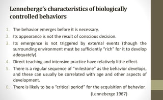 Lenneberge’scharacteristicsof biologically
controlledbehaviors
1. The behavior emerges before it is necessary.
2. Its appearance is not the result of conscious decision.
3. Its emergence is not triggered by external events (though the
surrounding environment must be sufficiently “rich” for it to develop
adequately).
4. Direct teaching and intensive practice have relatively little effect.
5. There is a regular sequence of “milestone” as the behavior develops,
and these can usually be correlated with age and other aspects of
development.
6. There is likely to be a “critical period” for the acquisition of behavior.
(Lenneberge 1967)
 