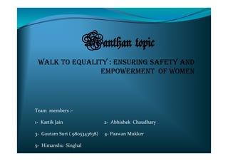 Manthan topic
WALK TO EQUALITY : ENSURING SAFETY AND
EMPOWERMENT OF WOMEN
Team members :-
1- Kartik Jain 2- Abhishek Chaudhary
3- Gautam Suri ( 9805343638) 4- Paawan Mukker
5- Himanshu Singhal
 