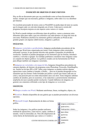 TEMA 5
3. INSERCIÓN DE OBJETOS EN DOCUMENTOS

                  INSERCIÓN DE OBJETOS EN DOCUMENTOS

Hoy en día un documento para que sea considerado como un buen documento debe
incluir, siempre que sea necesario, gráficos o imágenes, sobre todo si se va a distribuir
por Internet.

Un excelente procesador de textos como es Word2003 no podía dejar de tener en cuenta
que la imagen cada vez está más integrada con el texto. Cada nueva versión del
programa incorpora mejoras en este aspecto como vamos a ir viendo.

En Word se puede trabajar con diferentes tipos de gráficos, vamos a enumerar estos
diferentes tipos para saber a que nos referimos con cada término a lo largo del resto de
este tema. Podríamos clasificar los elementos gráficos utilizados en Word en dos
grandes grupos con algunas subdivisiones, imágenes y gráficos:

IMÁGENES.

   Imágenes vectoriales o prediseñadas. Imágenes prediseñadas procedentes de las
librerías que Word tiene organizadas por temas. Estas imágenes están construidas
utilizando vectores, lo que permite hacerlas más grandes o pequeñas sin pérdida de
resolución. También se pueden desagrupar en los elementos que las forman, introducir
cambios y volverlas a agrupar. En realidad, podríamos considerar estas imágenes como
un conjunto de objetos gráficos. Los gráficos creados con las herramientas de Word
para dibujar también son imágenes vectoriales.

  Imágenes no vectoriales o de mapa de bits. Imágenes fotográficas procedentes de
cámaras digitales, de Internet, de programas como Photoshop, Fireworks, PaintShopPro,
etc. Suelen ser de tipo JPG o GIF. Sobre estas imágenes se pueden realizar algunas
operaciones como cambiar el tamaño, el brillo,..., pero no se pueden desagrupar en los
elementos que las forman. Están formadas por puntos o pixels que tienen cada uno un
color y una posición pero no están relacionados unos con otros. Estas imágenes admiten
cambios de tamaños, pero en ocasiones, si las reducimos y posteriormente intentamos
ampliarlas de nuevo pueden perder resolución. Cuando hablemos de imágenes, en
general, nos estaremos refiriendo a este tipo de imágenes no vectoriales.

GRÁFICOS.

  Dibujos creados con Word. Mediante autoformas, líneas, rectángulos, elipses, etc.

  WordArt. Rótulos disponibles de una galería que se pueden personalizar con diversas
opciones.

  Microsoft Graph. Representación de datos en forma
gráfica.


Sobre las imágenes y los gráficos pueden realizarse
multitud de operaciones, como mover, copiar, cambiar el
tamaño, variar la intensidad, etc. Para ello disponemos de
varias barras de herramientas que vamos a ir viendo a

                          CENTRO MENESIANO ZAMORA JOVEN
 