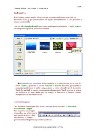 TEMA 5
3. INSERCIÓN DE OBJETOS EN DOCUMENTOS

Desde archivo.

Se abrirá una ventana similar a la que se nos muestra cuando queremos Abrir un
documento Word, y que ya conocemos. En la parte derecha muestra la vista previa de la
imagen seleccionada.

Una vez seleccionado el archivo que queremos importar pulsaremos el botón Insertar
y la imagen se copiará en nuestro documento.




      Insertar imagen vinculada. Si hacemos clic en el triángulo que hay al lado del
  botón Insertar, aparecerá la opción Vincular al archivo de forma que cuando se
  produzcan cambios en el archivo origen, éstos se verán reflejados en el documento
  Word. En realidad, la imagen no se copia en el documento Word, sino que se inserta
  una referencia al lugar donde está la imagen, si borramos la imagen también
  desaparecerá del documento Word.


Manipular imágenes

Para manipular una imagen abrir la barra Imagen desde el menú Ver, Barras de
herramientas, Imagen.
Para modificar una imagen
primero hay que seleccionarla
posicionándose sobre ella y
haciendo clic, la imagen
quedará enmarcada por unos pequeños cuadrados.


                        CENTRO MENESIANO ZAMORA JOVEN
 