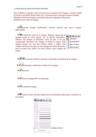 TEMA 5
3. INSERCIÓN DE OBJETOS EN DOCUMENTOS

Para modificar el tamaño, situar el cursor en las esquinas de la imagen y cuando cambie
de forma a una doble flecha, hacer clic y arrastrarlo para conseguir el nuevo tamaño.
Mediante la barra de imagen se pueden realizar las siguientes funciones y
modificaciones sobre la imagen:


          Insertar imagen prediseñada. Permite insertar una nueva imagen
  prediseñada.

         Control del color de la imagen. Podemos hacer que la
  imagen tenga su color natural con la opción Automático.
  Obtener una imagen en diferentes tonos de gris, es lo que
  comúnmente llamamos una imagen en blanco y negro. Una
  imagen binaria con solo dos colores, blanco y negro. Una
  imagen de Marca de agua, es una imagen de escala de grises,
  pero en tonos muy claros. Se suele utilizar como imagen de
  fondo.



               Contraste. Permite aumentar o disminuir el contraste de la imagen.


             Aumentar o disminuir el brillo de la imagen

          Recortar.



           Girar la imagen 90º a la izquierda.



          Comprimir imagen.



          Estilo de línea. Permite elegir entre los diferentes estilos que se muestran en
  la ventana.




                         CENTRO MENESIANO ZAMORA JOVEN
 