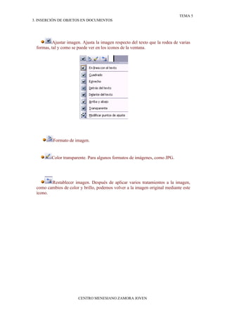 TEMA 5
3. INSERCIÓN DE OBJETOS EN DOCUMENTOS




          Ajustar imagen. Ajusta la imagen respecto del texto que la rodea de varias
 formas, tal y como se puede ver en los iconos de la ventana.




          Formato de imagen.


         Color transparente. Para algunos formatos de imágenes, como JPG.




        Restablecer imagen. Después de aplicar varios tratamientos a la imagen,
 como cambios de color y brillo, podemos volver a la imagen original mediante este
 icono.




                       CENTRO MENESIANO ZAMORA JOVEN
 