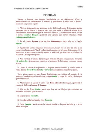TEMA 5
3. INSERCIÓN DE OBJETOS EN DOCUMENTOS


                                    PRÁCTICA 36

   Vamos a insertar una imagen prediseñada en un documento Word y
 posteriormente le cambiaremos el tamaño y ajustaremos el texto que la rodea.
 Estos son los pasos a seguir:

   1. Abre un documento que contenga texto. Coloca el punto de inserción donde
 queremos que se inserte la imagen, para que veas mejor el efecto de ajustar texto
 conviene que insertes la imagen en medio de un texto. A continuación hacer clic en
 el menú Insertar, Imagen aparecerá una ventana con varias opciones, elegir
 Imágenes prediseñadas.

  2. En el cuadro Buscar texto escribir Ordenadores, hacer clic en el botón
 Buscar.

   3. Aparecerán varias imágenes prediseñadas, hacer clic en una de ellas y se
 copiará en el documento Word, en la posición donde esté el punto de inserción. Si la
 imagen no se encuentra en tu disco duro te solicitará que introduzcas el disco de
 Microsoft Office para copiarla.

    4. Para cambiar el tamaño de la imagen primero debemos seleccionarla haciendo
 clic sobre ella. Aparecerá un marco en el contorno de la imagen con unos puntos
 negros

   5. Coloca el cursor en el punto de la esquina inferior derecha y cuando tome la
 forma de una doble flecha haz clic y arrastra hacia adentro sin soltar el botón.

   Verás como aparecen unas líneas discontinuas que indican el tamaño de la
 imagen. Cuando tenga el tamaño que quieras suelta el botón del ratón y la imagen
 quedará reducida.

   6. Ahora vamos a ajustar el texto. Haz doble clic sobre la imagen, aparecerá el
 cuadro de diálogo Formato de imagen.

    7. Clic en la ficha Diseño. Verás que hay varios dibujos que muestran los
 diferentes estilos de ajustar el texto.

   8. Elige el estilo Estrecho.

   8. En Alineación horizontal elige Derecha.

   9. Pulsa Aceptar. Verás como la imagen queda en la parte derecha y el texto
 rodea la imagen.




                        CENTRO MENESIANO ZAMORA JOVEN
 