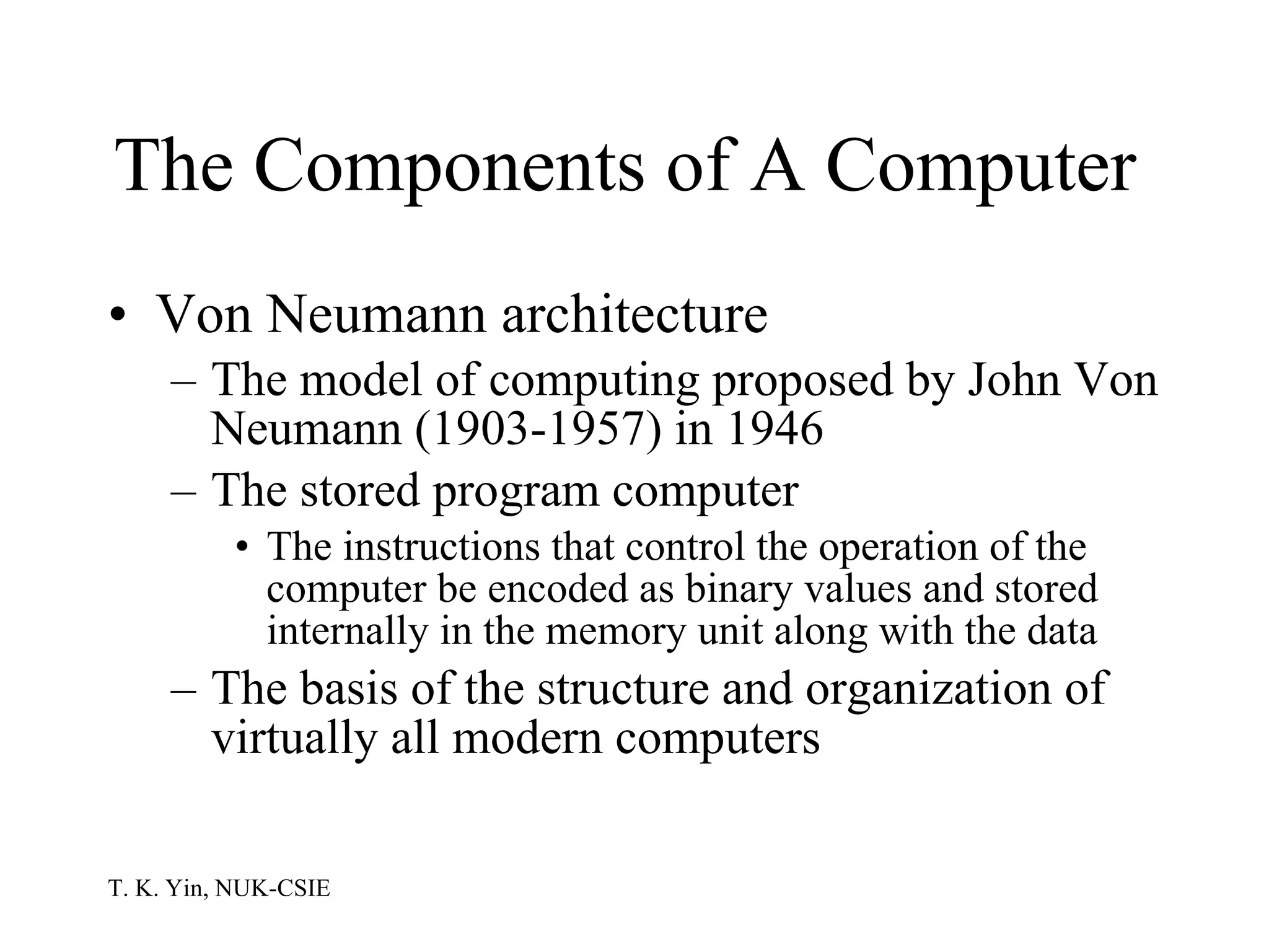 The Components of A Computer  Von Neumann architecture The model of computing proposed by John Von Neumann (1903-1957) in 1946 The stored program computer The instructions that control the operation of the computer be encoded as binary values and stored internally in the memory unit along with the data The basis of the structure and organization of virtually all modern computers 