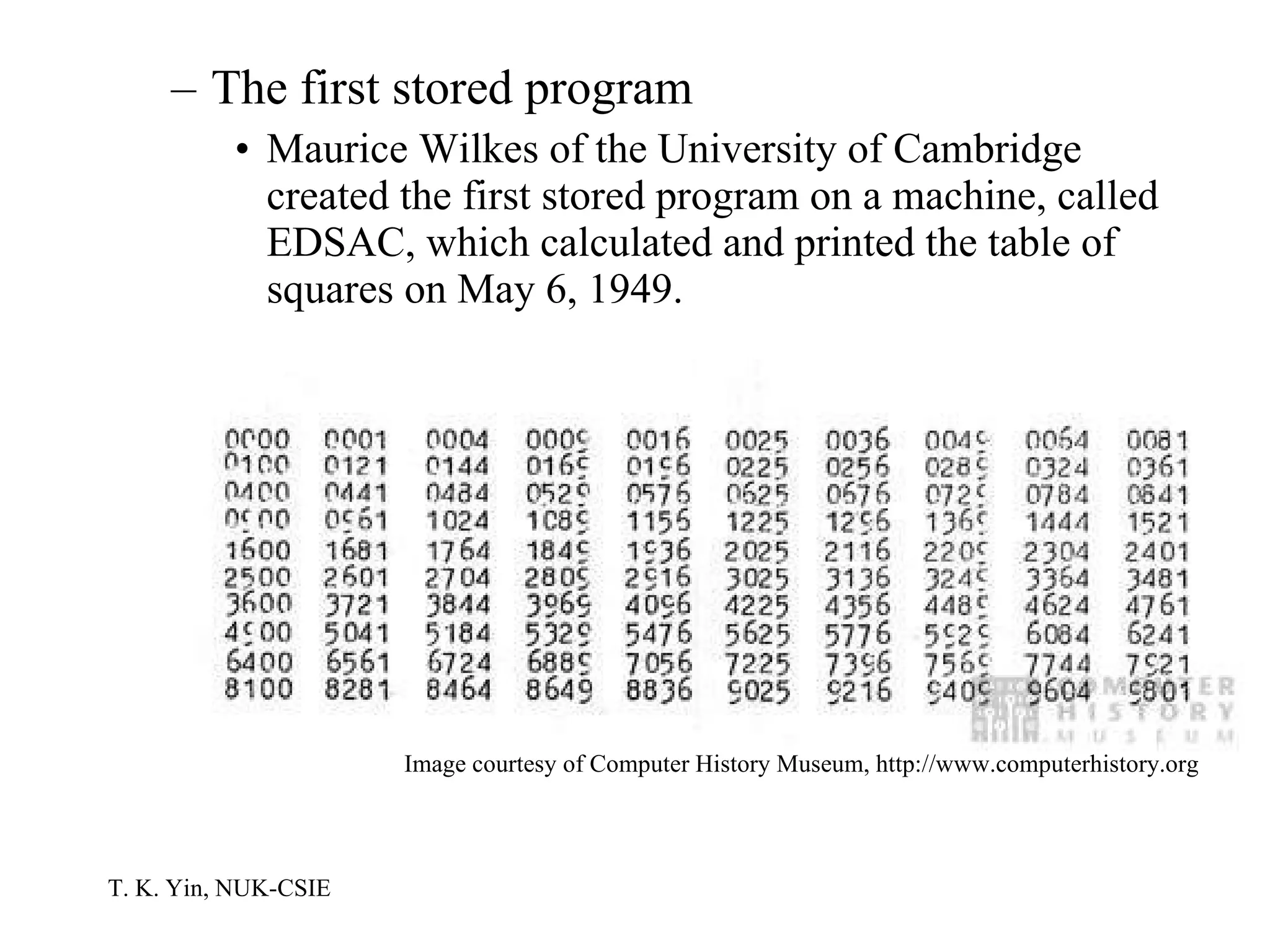 The first stored program Maurice Wilkes of the University of Cambridge created the first stored program on a machine, called EDSAC, which calculated and printed the table of squares on May 6, 1949.  Image courtesy of Computer History Museum, http://www.computerhistory.org 