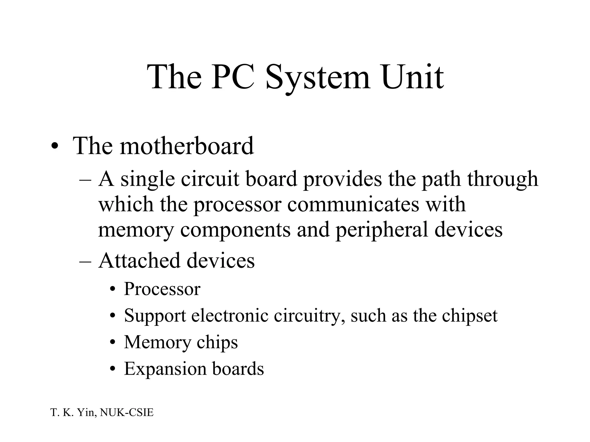 The PC System Unit The motherboard A single circuit board provides the path through which the processor communicates with memory components and peripheral devices Attached devices Processor Support electronic circuitry, such as the chipset Memory chips Expansion boards 