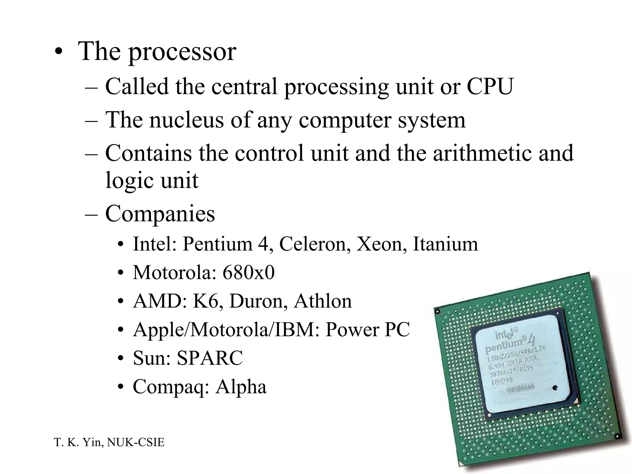 The processor Called the central processing unit or CPU The nucleus of any computer system Contains the control unit and the arithmetic and logic unit Companies Intel: Pentium 4, Celeron, Xeon, Itanium Motorola: 680x0 AMD: K6, Duron, Athlon Apple/Motorola/IBM: Power PC Sun: SPARC Compaq: Alpha 
