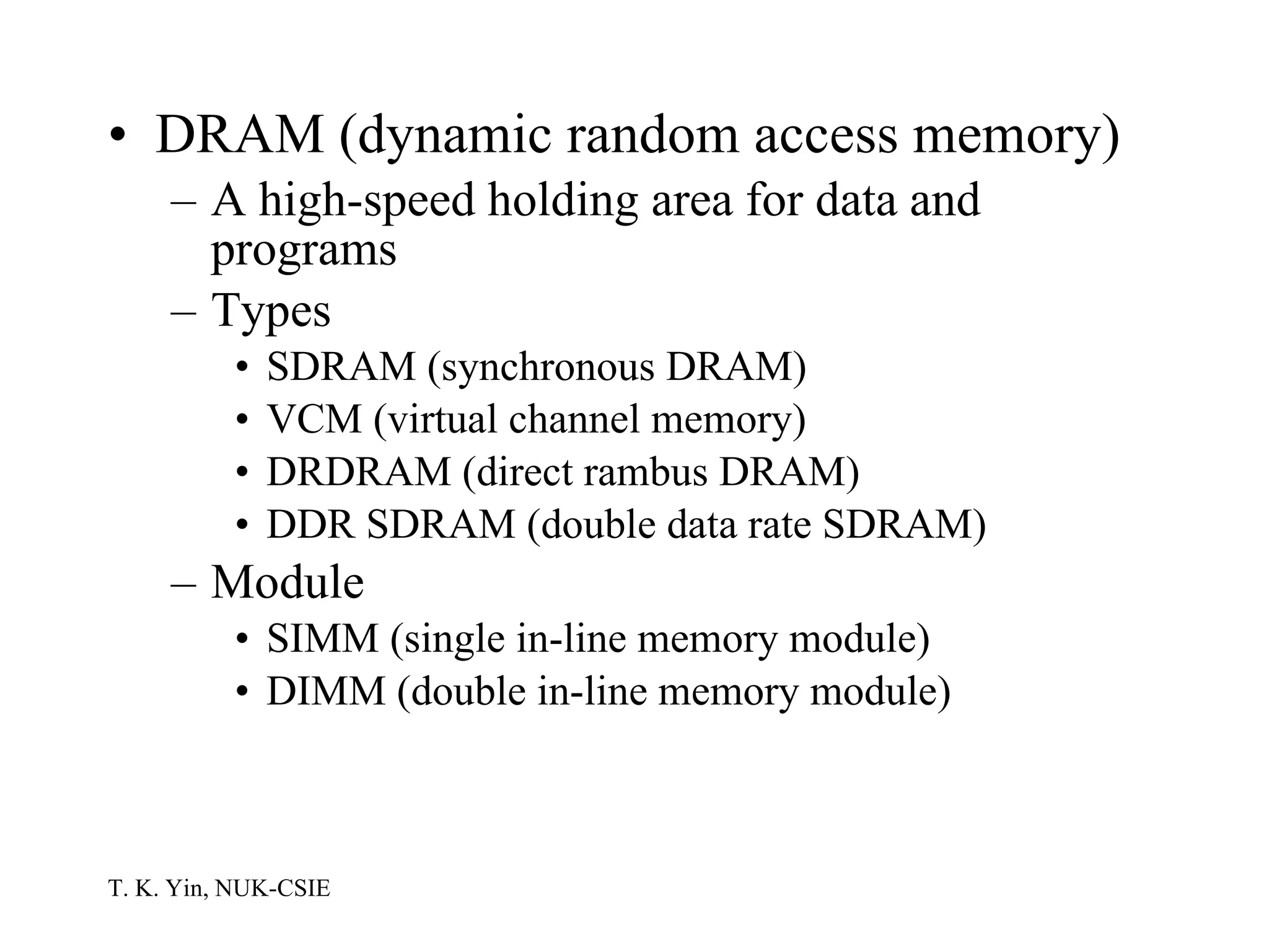 DRAM (dynamic random access memory) A high-speed holding area for data and programs Types SDRAM (synchronous DRAM) VCM (virtual channel memory) DRDRAM (direct rambus DRAM) DDR SDRAM (double data rate SDRAM) Module SIMM (single in-line memory module) DIMM (double in-line memory module)  