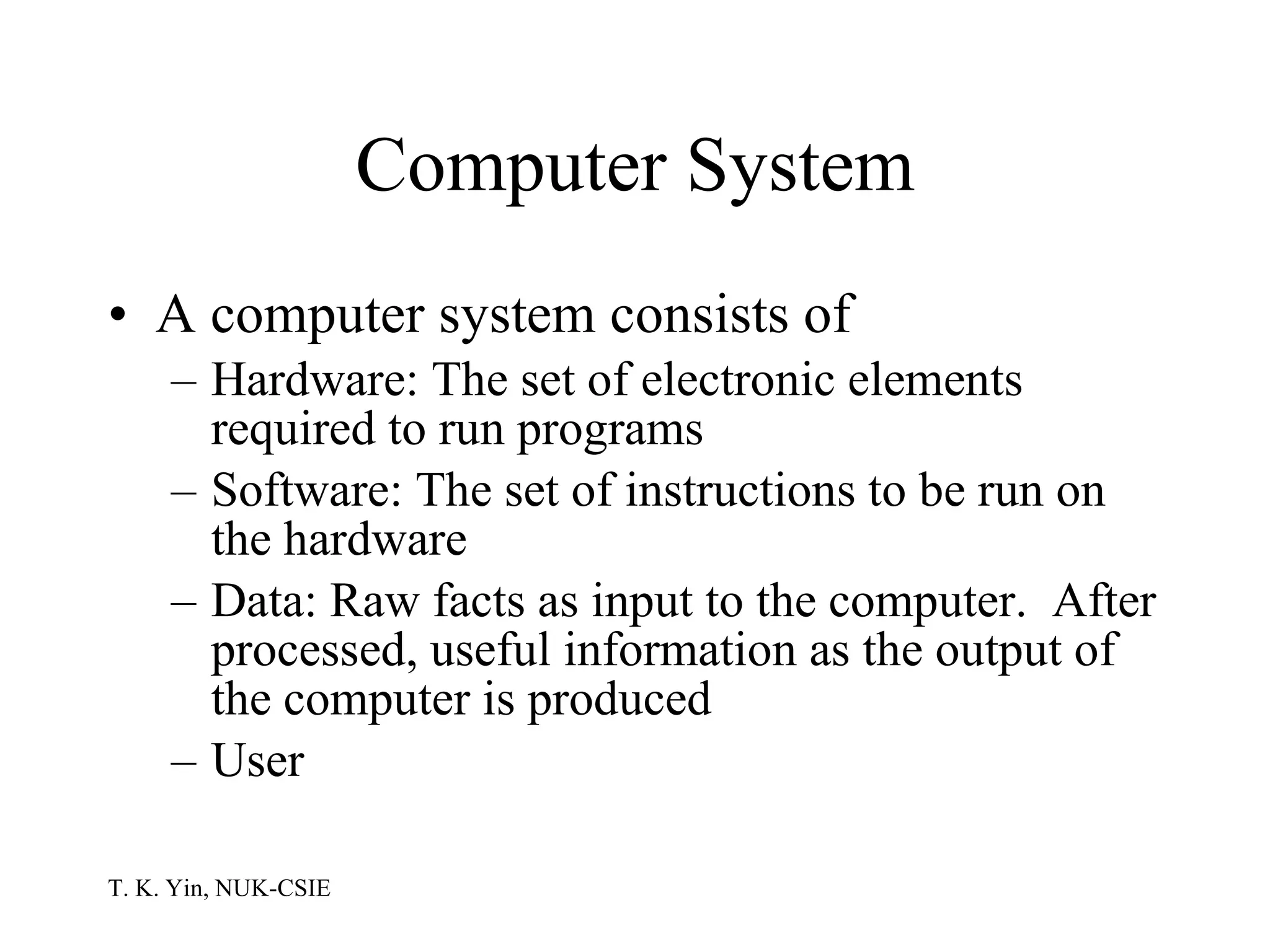 Computer System A computer system consists of Hardware: The set of electronic elements required to run programs Software: The set of instructions to be run on the hardware Data: Raw facts as input to the computer.  After processed, useful information as the output of the computer is produced User  