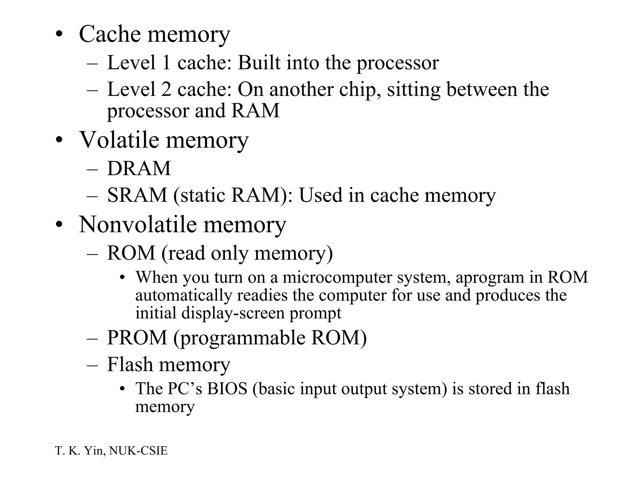 Cache memory Level 1 cache: Built into the processor Level 2 cache: On another chip, sitting between the processor and RAM Volatile memory DRAM SRAM (static RAM): Used in cache memory Nonvolatile memory ROM (read only memory) When you turn on a microcomputer system, aprogram in ROM automatically readies the computer for use and produces the initial display-screen prompt PROM (programmable ROM) Flash memory The PC’s BIOS (basic input output system) is stored in flash memory 