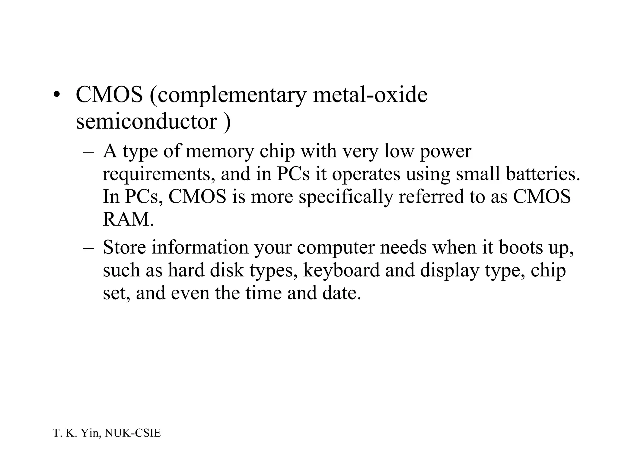 CMOS (complementary metal-oxide semiconductor )   A type of memory chip with very low power requirements, and in PCs it operates using small batteries. In PCs, CMOS is more specifically referred to as CMOS RAM.  Store information your computer needs when it boots up, such as hard disk types, keyboard and display type, chip set, and even the time and date.  
