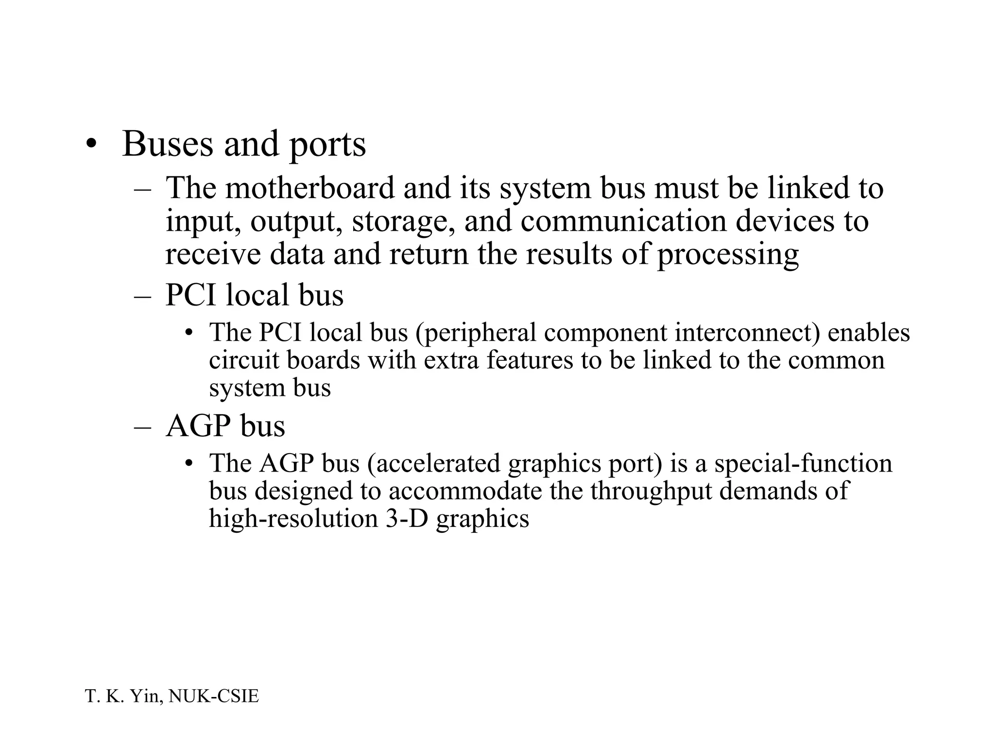 Buses and ports The motherboard and its system bus must be linked to input, output, storage, and communication devices to receive data and return the results of processing PCI local bus The PCI local bus (peripheral component interconnect) enables circuit boards with extra features to be linked to the common system bus AGP bus The AGP bus (accelerated graphics port) is a special-function bus designed to accommodate the throughput demands of high-resolution 3-D graphics 