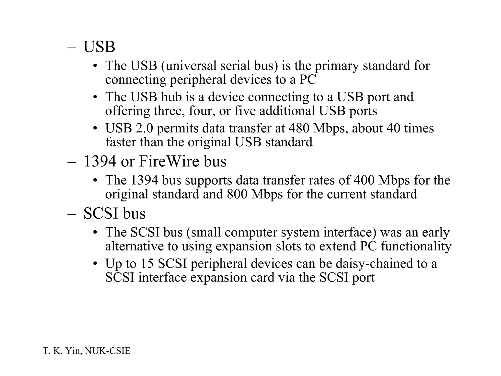 USB The USB (universal serial bus) is the primary standard for connecting peripheral devices to a PC The USB hub is a device connecting to a USB port and offering three, four, or five additional USB ports USB 2.0 permits data transfer at 480 Mbps, about 40 times faster than the original USB standard 1394 or FireWire bus The 1394 bus supports data transfer rates of 400 Mbps for the original standard and 800 Mbps for the current standard SCSI bus The SCSI bus (small computer system interface) was an early alternative to using expansion slots to extend PC functionality Up to 15 SCSI peripheral devices can be daisy-chained to a SCSI interface expansion card via the SCSI port  
