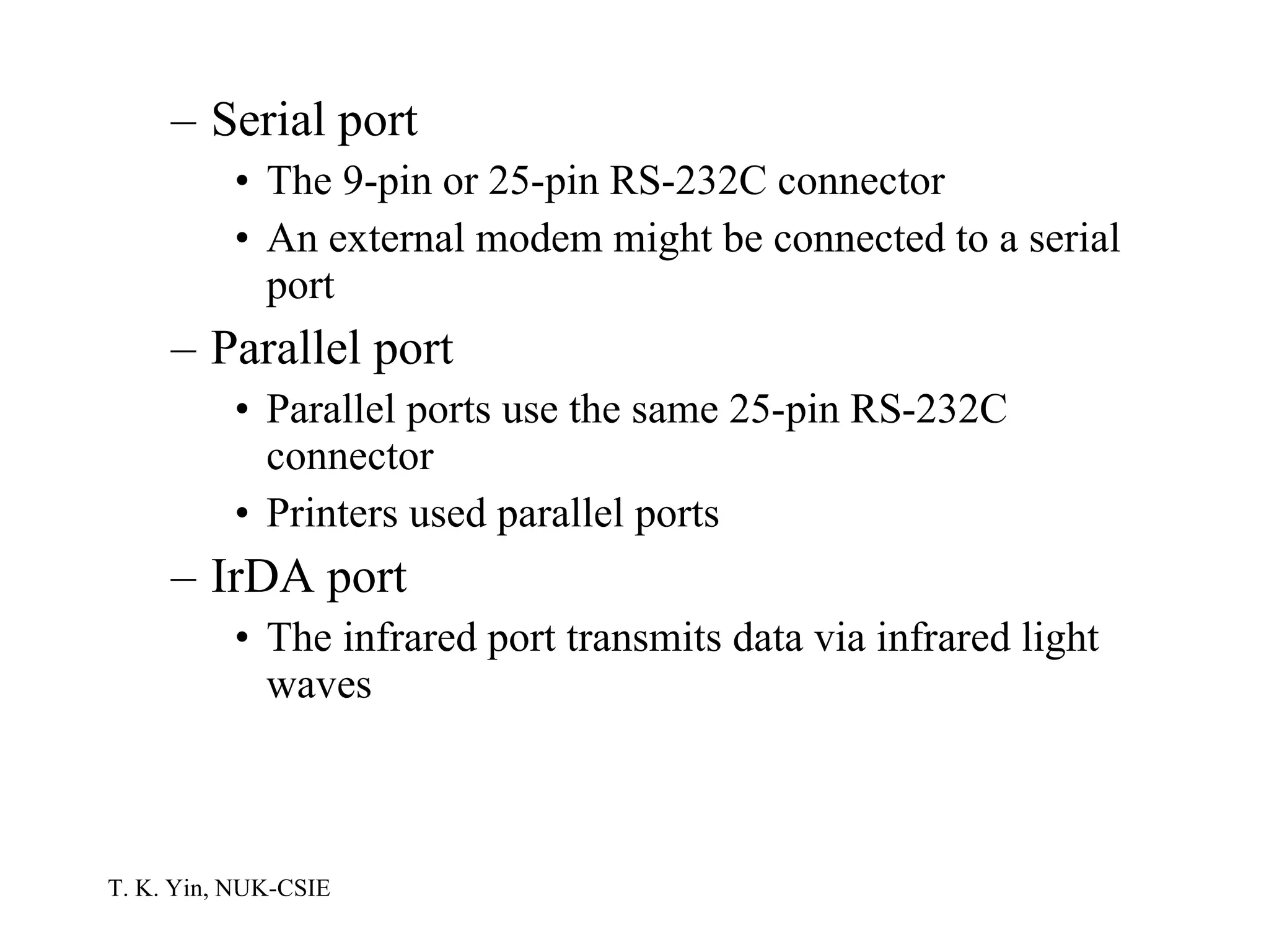 Serial port The 9-pin or 25-pin RS-232C connector An external modem might be connected to a serial port Parallel port Parallel ports use the same 25-pin RS-232C connector Printers used parallel ports IrDA port The infrared port transmits data via infrared light waves 