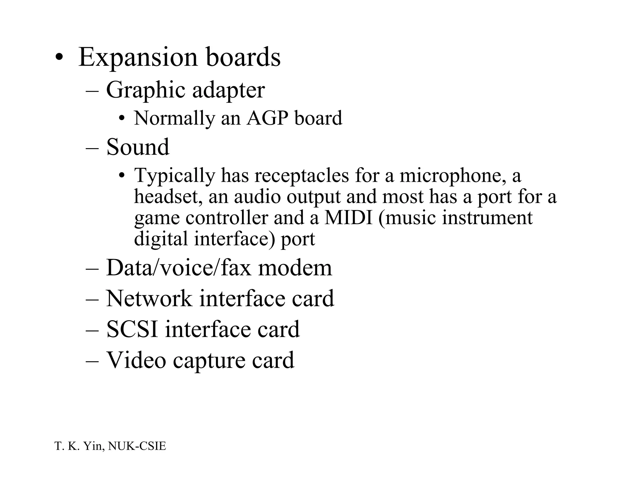 Expansion boards Graphic adapter Normally an AGP board Sound Typically has receptacles for a microphone, a headset, an audio output and most has a port for a game controller and a MIDI (music instrument digital interface) port Data/voice/fax modem Network interface card SCSI interface card Video capture card 