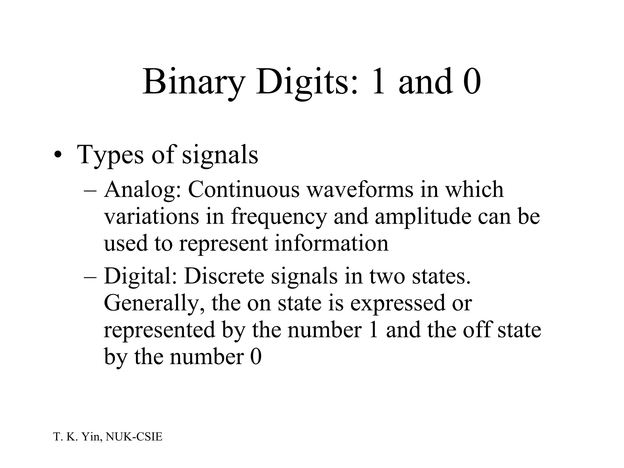 Binary Digits: 1 and 0 Types of signals Analog: Continuous waveforms in which variations in frequency and amplitude can be used to represent information Digital: Discrete signals in two states.  Generally, the on state is expressed or represented by the number 1 and the off state by the number 0  