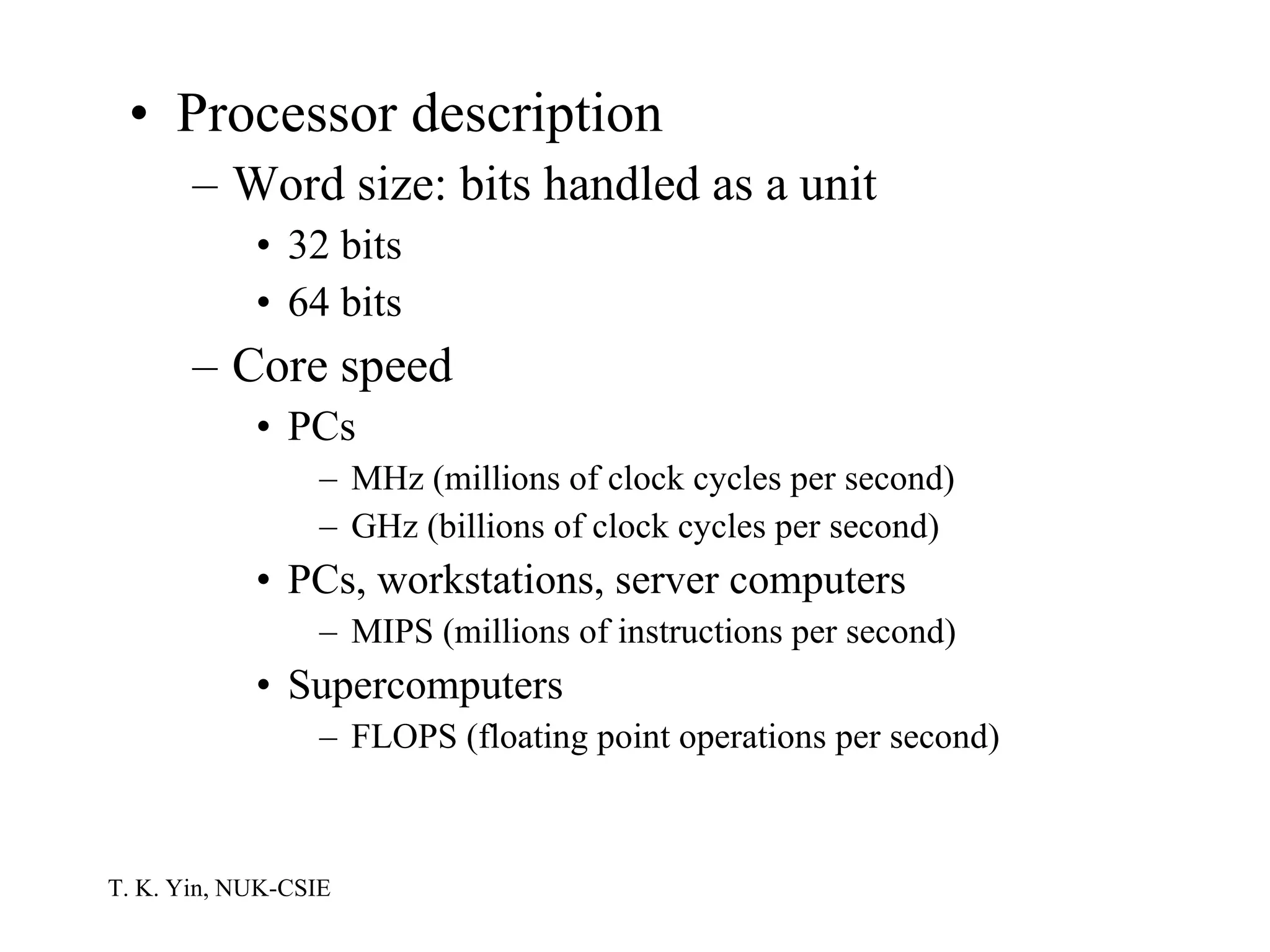 Processor description Word size: bits handled as a unit 32 bits 64 bits Core speed PCs MHz (millions of clock cycles per second) GHz (billions of clock cycles per second) PCs, workstations, server computers MIPS (millions of instructions per second) Supercomputers FLOPS (floating point operations per second) 