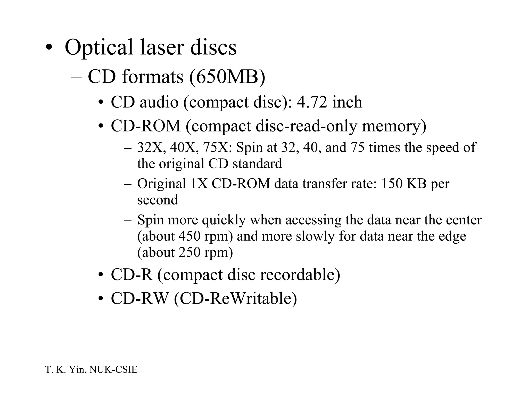 Optical laser discs CD formats (650MB) CD audio (compact disc): 4.72 inch CD-ROM (compact disc-read-only memory) 32X, 40X, 75X: Spin at 32, 40, and 75 times the speed of the original CD standard Original 1X CD-ROM data transfer rate: 150 KB per second Spin more quickly when accessing the data near the center (about 450 rpm) and more slowly for data near the edge (about 250 rpm) CD-R (compact disc recordable) CD-RW (CD-ReWritable) 