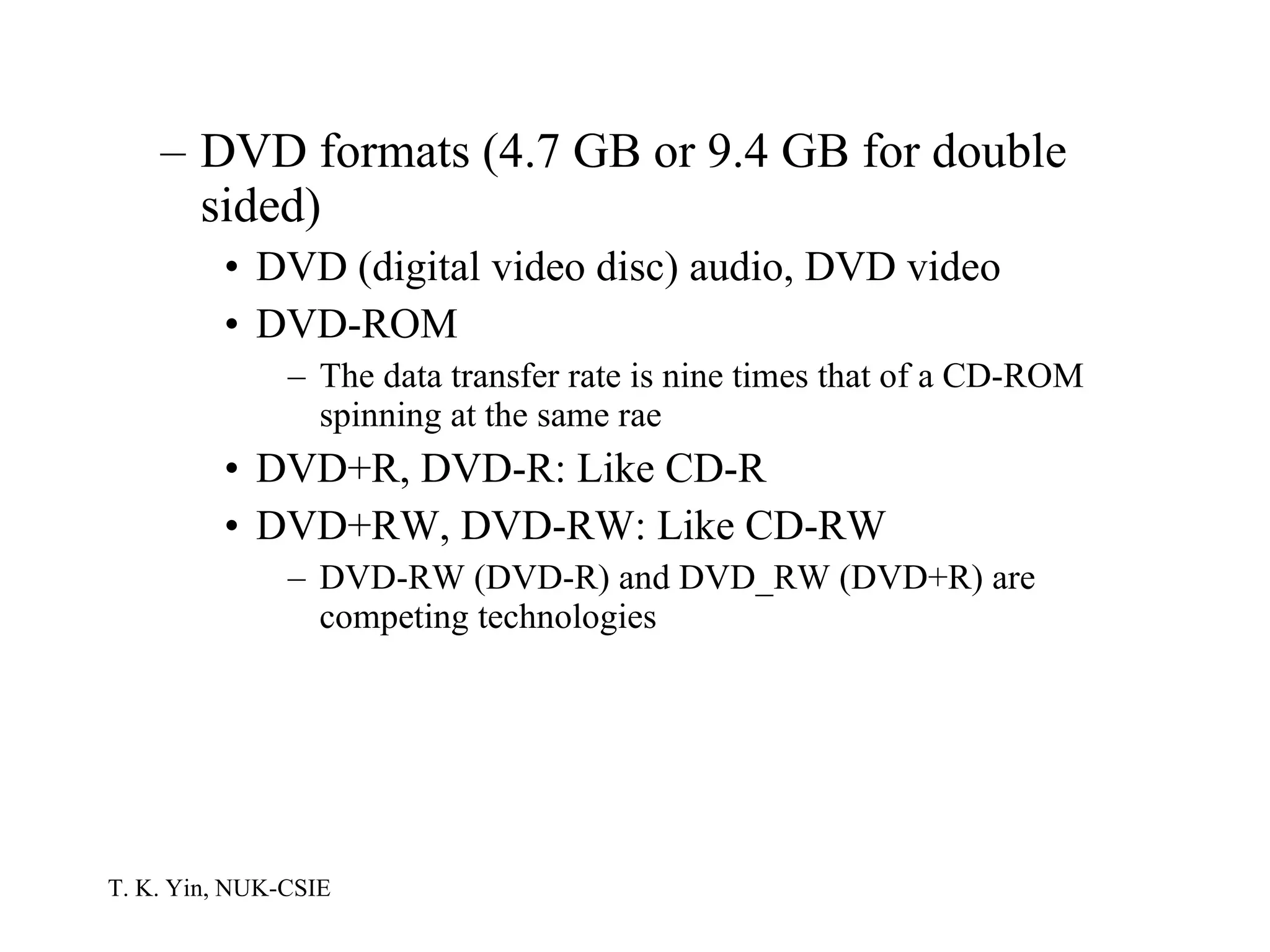 DVD formats (4.7 GB or 9.4 GB for double sided) DVD (digital video disc) audio, DVD video DVD-ROM The data transfer rate is nine times that of a CD-ROM spinning at the same rae DVD+R, DVD-R: Like CD-R DVD+RW, DVD-RW: Like CD-RW DVD-RW (DVD-R) and DVD_RW (DVD+R) are competing technologies 