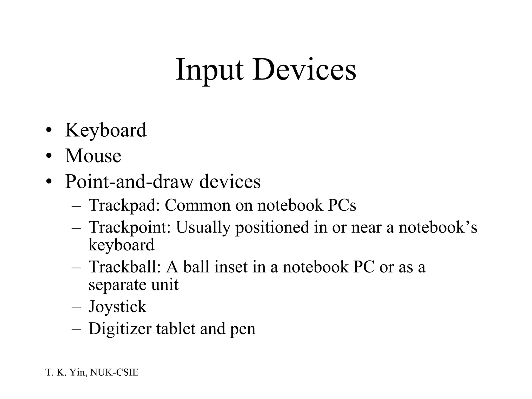 Input Devices Keyboard Mouse Point-and-draw devices Trackpad: Common on notebook PCs Trackpoint: Usually positioned in or near a notebook’s keyboard Trackball: A ball inset in a notebook PC or as a separate unit Joystick Digitizer tablet and pen 