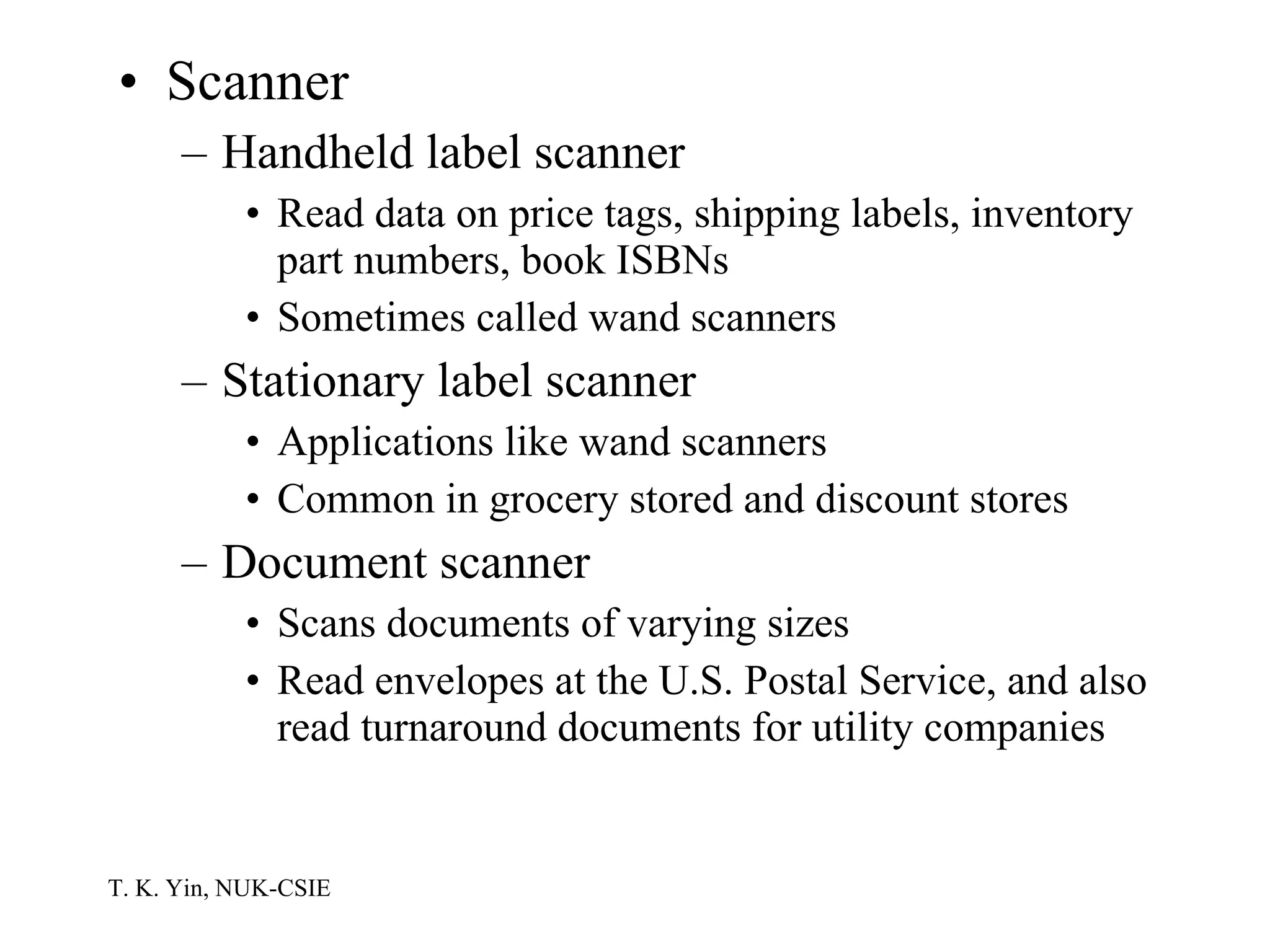 Scanner Handheld label scanner Read data on price tags, shipping labels, inventory part numbers, book ISBNs Sometimes called wand scanners Stationary label scanner Applications like wand scanners Common in grocery stored and discount stores Document scanner Scans documents of varying sizes Read envelopes at the U.S. Postal Service, and also read turnaround documents for utility companies 