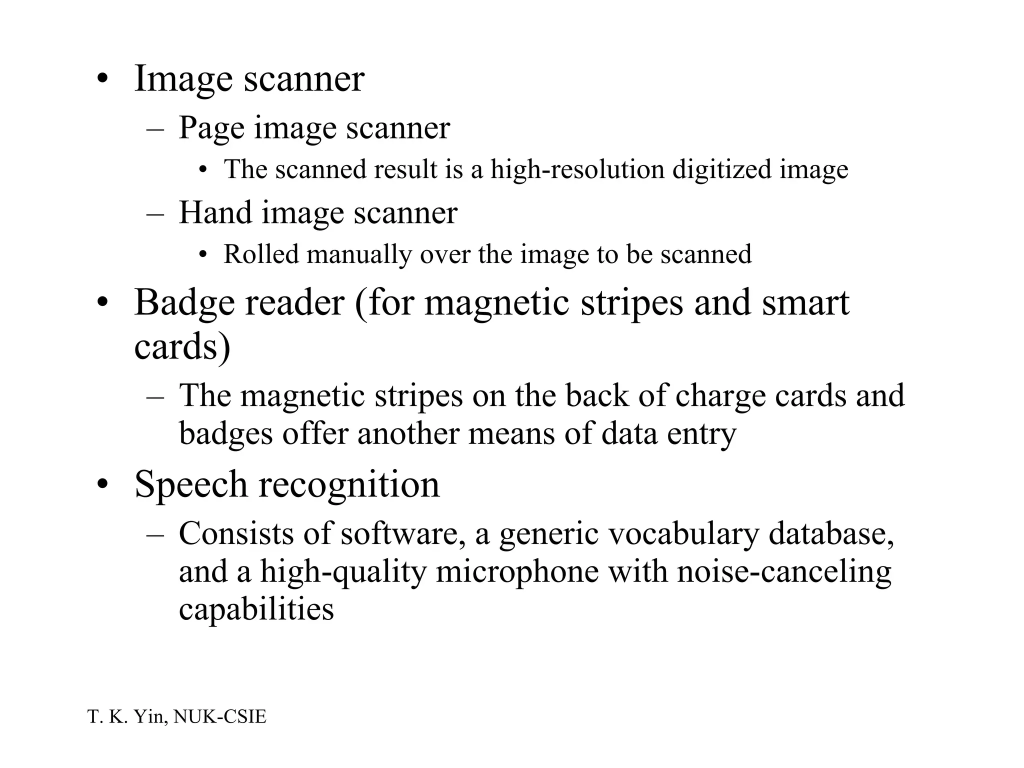 Image scanner Page image scanner The scanned result is a high-resolution digitized image Hand image scanner Rolled manually over the image to be scanned Badge reader (for magnetic stripes and smart cards) The magnetic stripes on the back of charge cards and badges offer another means of data entry Speech recognition Consists of software, a generic vocabulary database, and a high-quality microphone with noise-canceling capabilities 